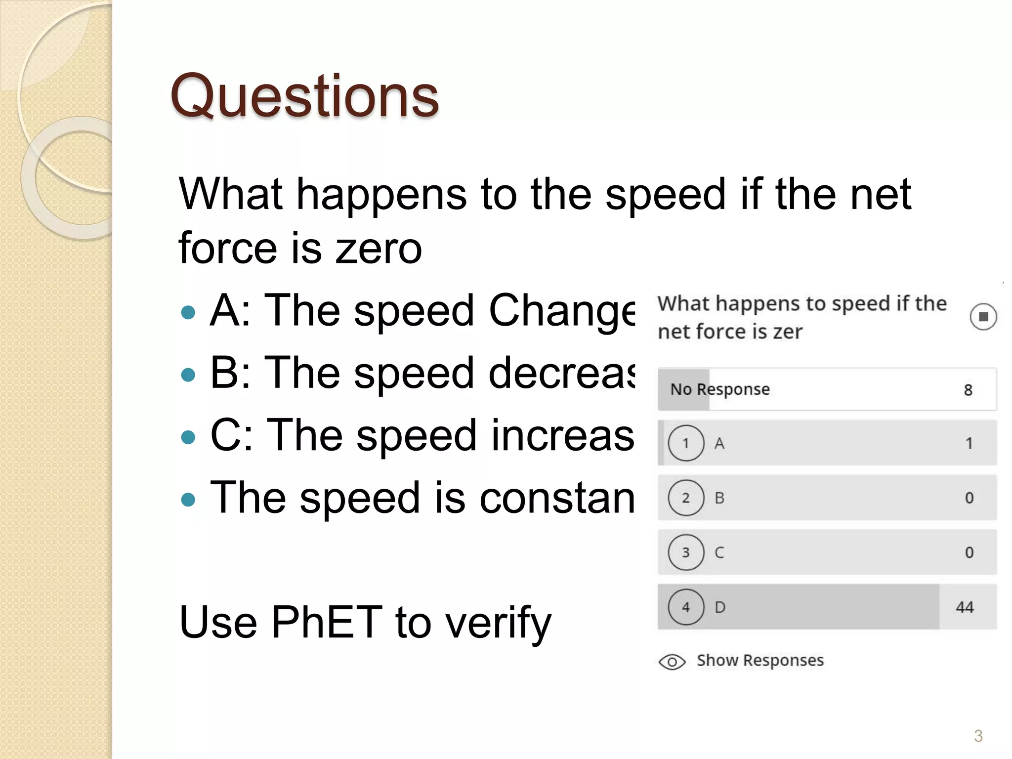 Questions
What happens to the speed if the net
force is zero
 A: The speed Changes
 B: The speed decreases
 C: The speed increases
 The speed is constant
Use PhET to verify
3
 
