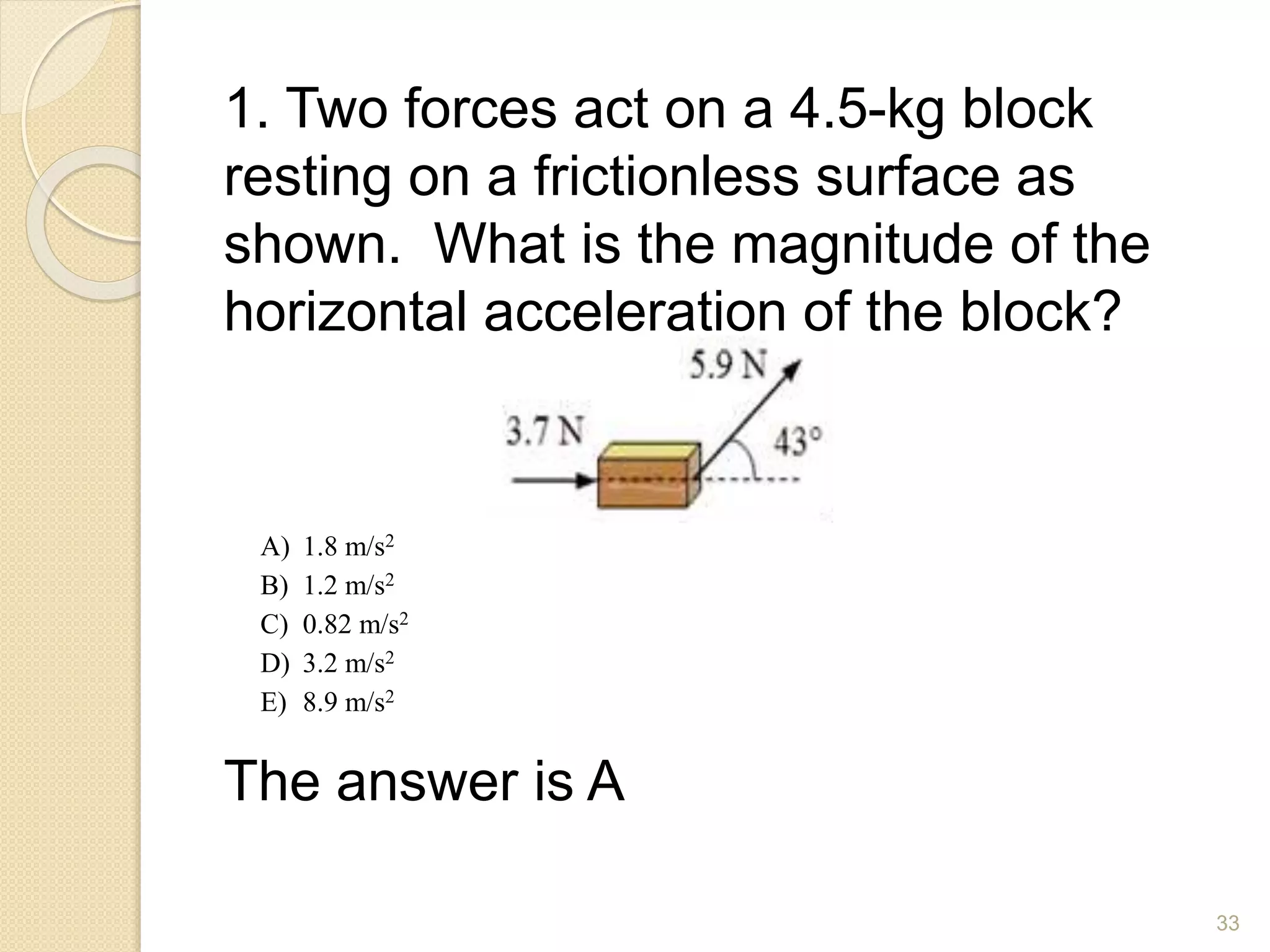 1. Two forces act on a 4.5-kg block
resting on a frictionless surface as
shown. What is the magnitude of the
horizontal acceleration of the block?
The answer is A
A) 1.8 m/s2
B) 1.2 m/s2
C) 0.82 m/s2
D) 3.2 m/s2
E) 8.9 m/s2
33
 
