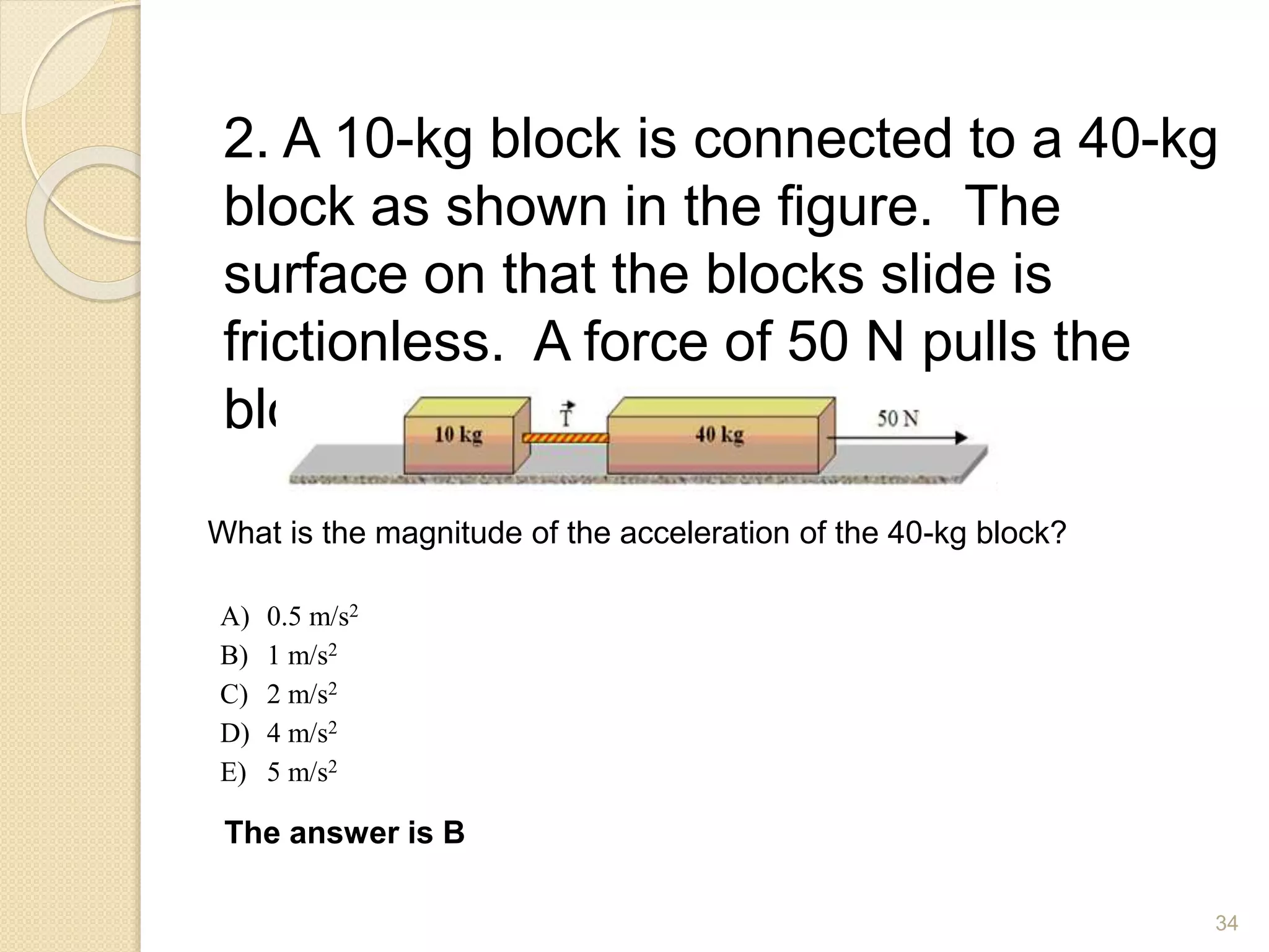 2. A 10-kg block is connected to a 40-kg
block as shown in the figure. The
surface on that the blocks slide is
frictionless. A force of 50 N pulls the
blocks to the right.
What is the magnitude of the acceleration of the 40-kg block?
A) 0.5 m/s2
B) 1 m/s2
C) 2 m/s2
D) 4 m/s2
E) 5 m/s2
The answer is B
34
 