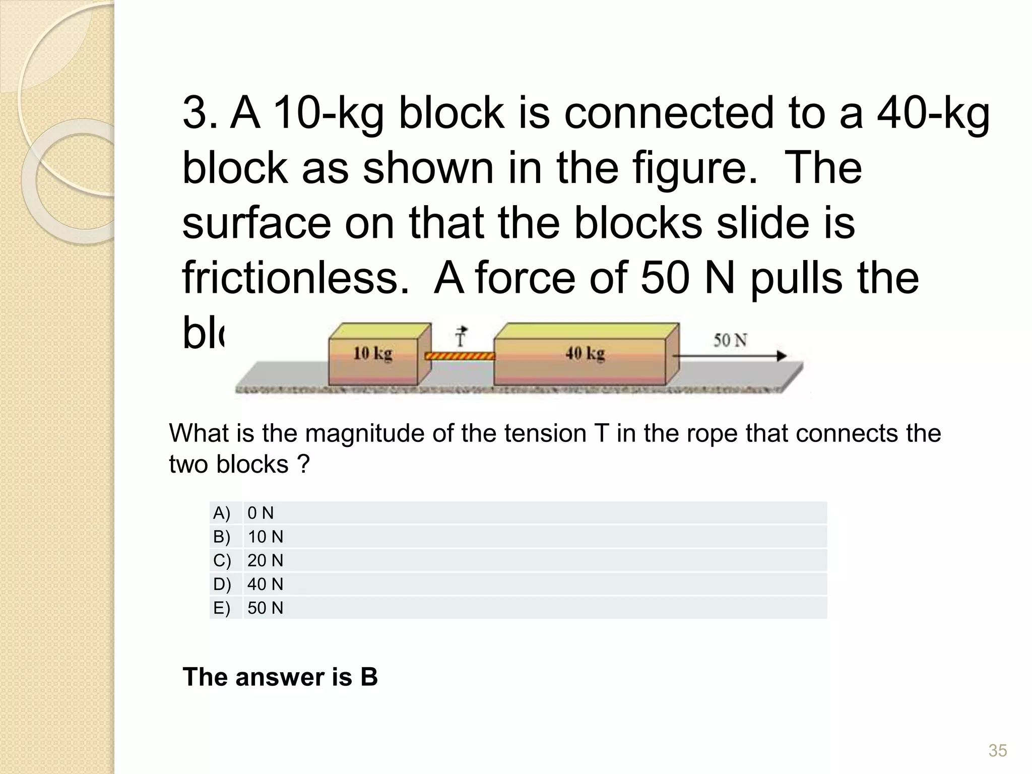 3. A 10-kg block is connected to a 40-kg
block as shown in the figure. The
surface on that the blocks slide is
frictionless. A force of 50 N pulls the
blocks to the right.
What is the magnitude of the tension T in the rope that connects the
two blocks ?
The answer is B
A) 0 N
B) 10 N
C) 20 N
D) 40 N
E) 50 N
35
 