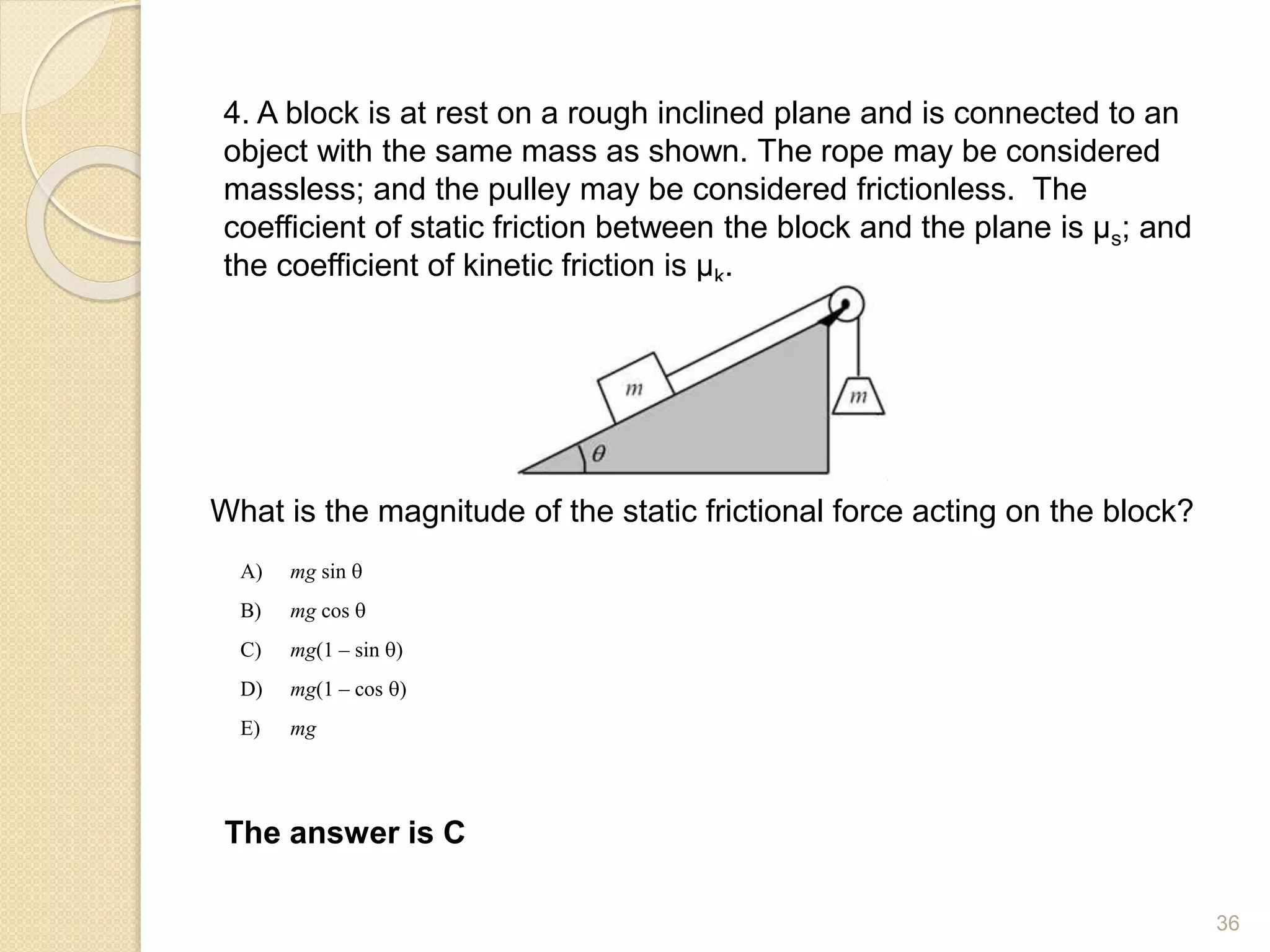 4. A block is at rest on a rough inclined plane and is connected to an
object with the same mass as shown. The rope may be considered
massless; and the pulley may be considered frictionless. The
coefficient of static friction between the block and the plane is µs; and
the coefficient of kinetic friction is µk.
What is the magnitude of the static frictional force acting on the block?
A) mg sin q
B) mg cos q
C) mg(1 – sin q)
D) mg(1 – cos q)
E) mg
The answer is C
36
 