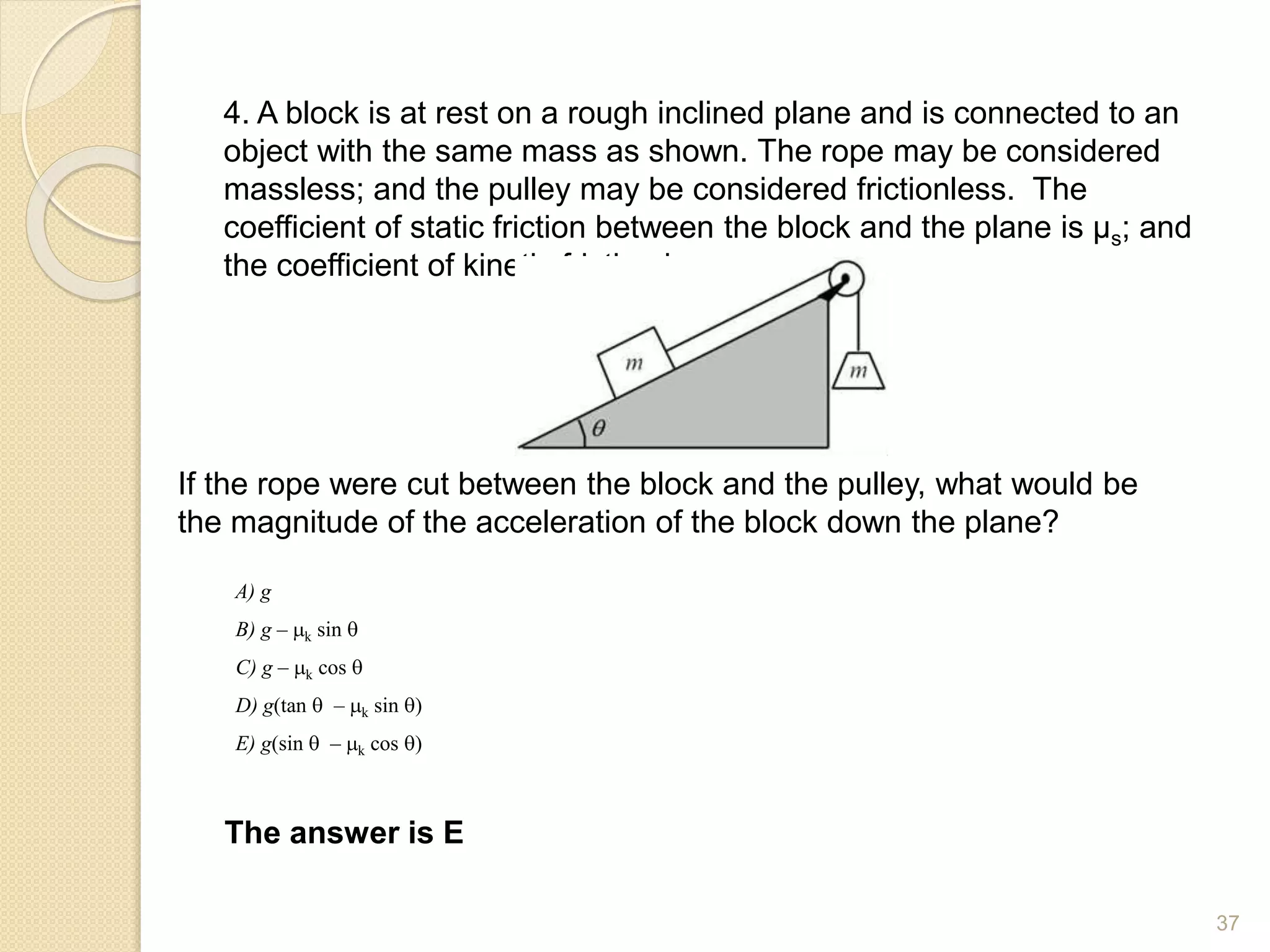 4. A block is at rest on a rough inclined plane and is connected to an
object with the same mass as shown. The rope may be considered
massless; and the pulley may be considered frictionless. The
coefficient of static friction between the block and the plane is µs; and
the coefficient of kinetic friction is µk.
If the rope were cut between the block and the pulley, what would be
the magnitude of the acceleration of the block down the plane?
The answer is E
A) g
B) g – k sin q
C) g – k cos q
D) g(tan q – k sin q)
E) g(sin q – k cos q)
37
 