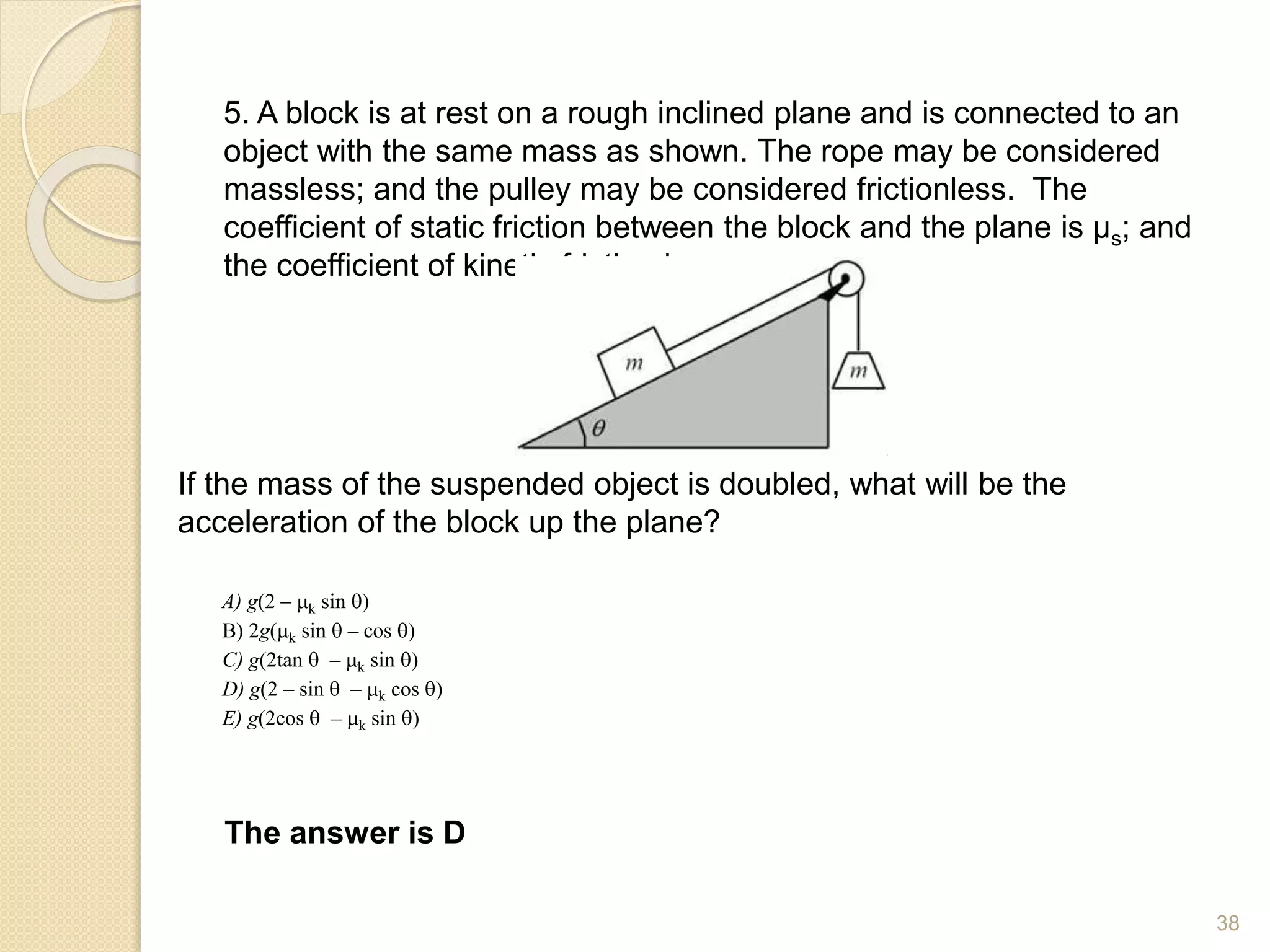 5. A block is at rest on a rough inclined plane and is connected to an
object with the same mass as shown. The rope may be considered
massless; and the pulley may be considered frictionless. The
coefficient of static friction between the block and the plane is µs; and
the coefficient of kinetic friction is µk.
If the mass of the suspended object is doubled, what will be the
acceleration of the block up the plane?
The answer is D
A) g(2 – k sin q)
B) 2g(k sin q – cos q)
C) g(2tan q – k sin q)
D) g(2 – sin q – k cos q)
E) g(2cos q – k sin q)
38
 