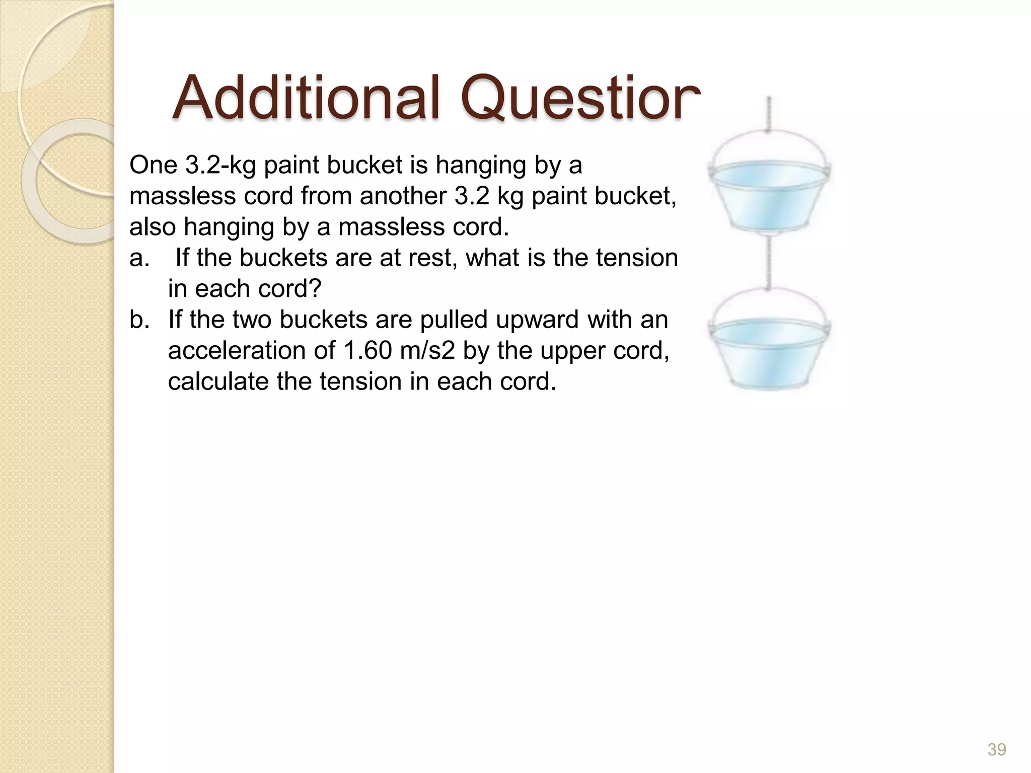 Additional Question
One 3.2-kg paint bucket is hanging by a
massless cord from another 3.2 kg paint bucket,
also hanging by a massless cord.
a. If the buckets are at rest, what is the tension
in each cord?
b. If the two buckets are pulled upward with an
acceleration of 1.60 m/s2 by the upper cord,
calculate the tension in each cord.
39
 