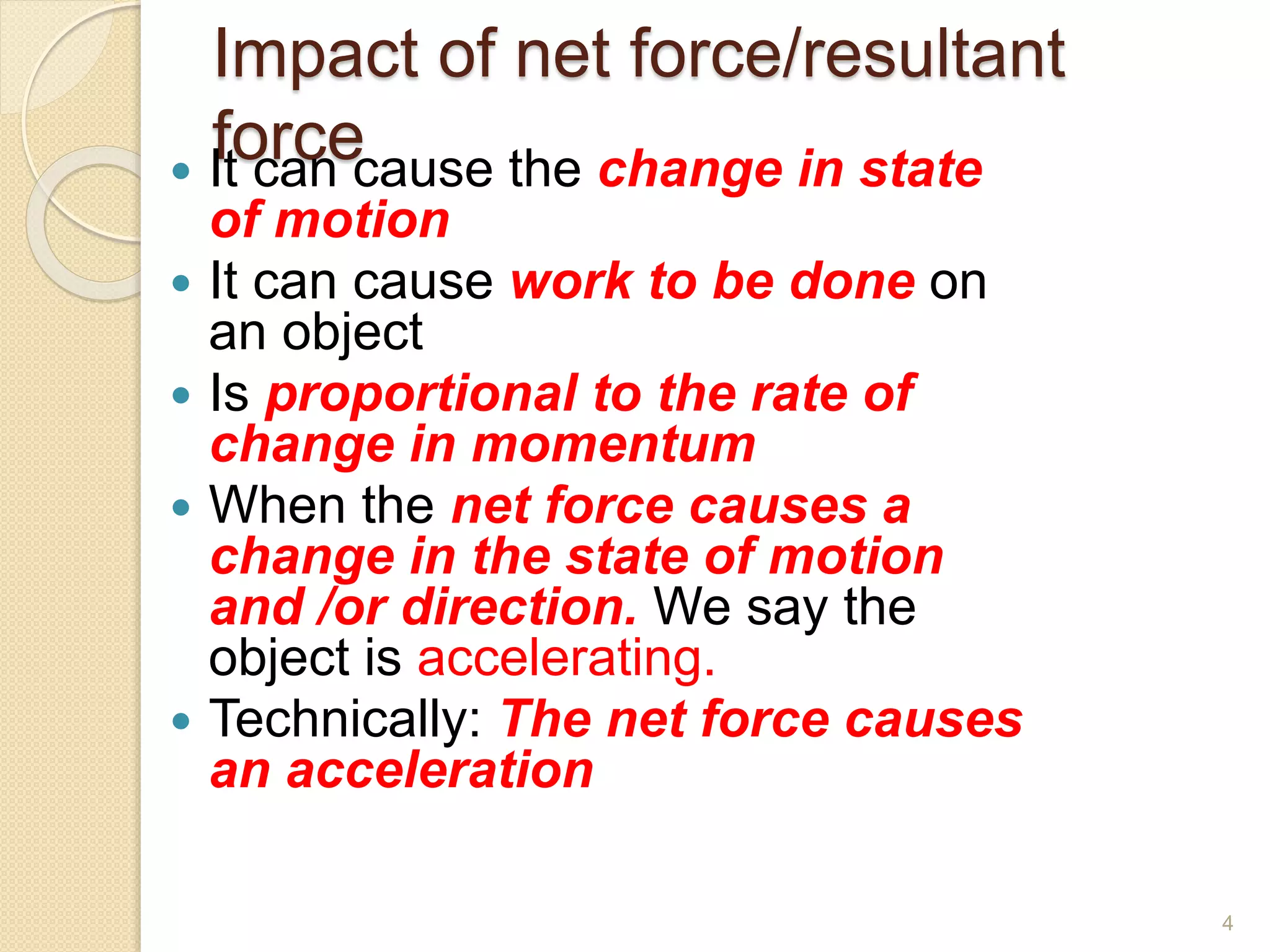 Impact of net force/resultant
force
 It can cause the change in state
of motion
 It can cause work to be done on
an object
 Is proportional to the rate of
change in momentum
 When the net force causes a
change in the state of motion
and /or direction. We say the
object is accelerating.
 Technically: The net force causes
an acceleration
4
 