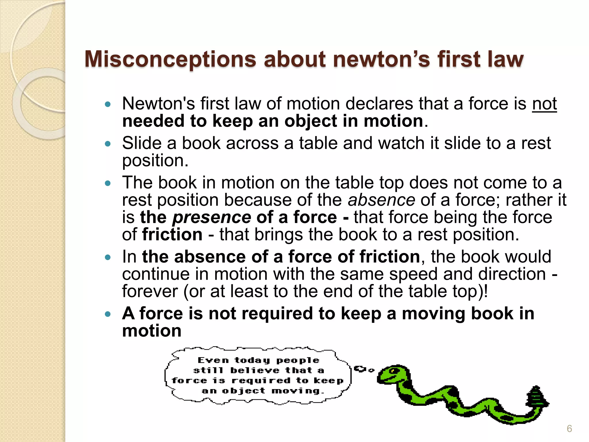 Misconceptions about newton’s first law
 Newton's first law of motion declares that a force is not
needed to keep an object in motion.
 Slide a book across a table and watch it slide to a rest
position.
 The book in motion on the table top does not come to a
rest position because of the absence of a force; rather it
is the presence of a force - that force being the force
of friction - that brings the book to a rest position.
 In the absence of a force of friction, the book would
continue in motion with the same speed and direction -
forever (or at least to the end of the table top)!
 A force is not required to keep a moving book in
motion
6
 