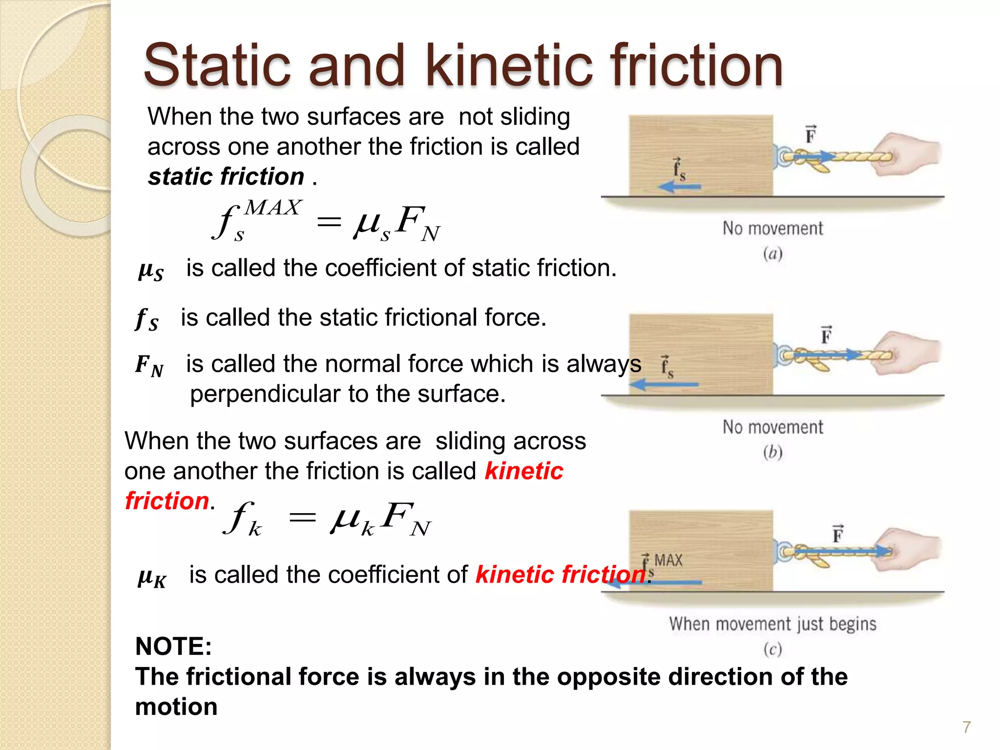 Static and kinetic friction
When the two surfaces are not sliding
across one another the friction is called
static friction .
𝝁𝑺 is called the coefficient of static friction.
𝒇𝑺 is called the static frictional force.
𝑭𝑵 is called the normal force which is always
perpendicular to the surface.
N
s
MAX
s F
f 

When the two surfaces are sliding across
one another the friction is called kinetic
friction.
𝝁𝑲 is called the coefficient of kinetic friction.
N
k
k F
f 

NOTE:
The frictional force is always in the opposite direction of the
motion
7
 