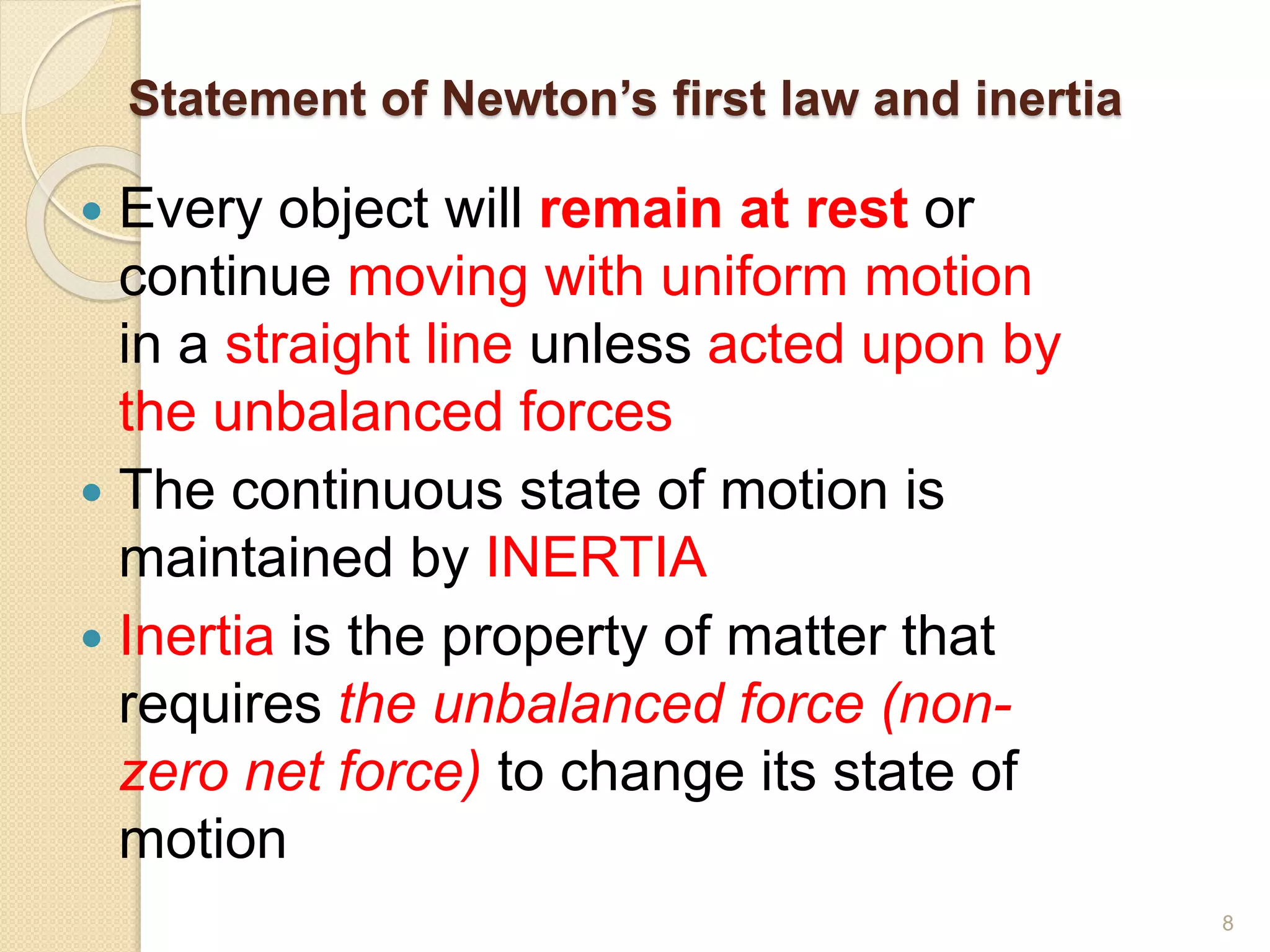Statement of Newton’s first law and inertia
 Every object will remain at rest or
continue moving with uniform motion
in a straight line unless acted upon by
the unbalanced forces
 The continuous state of motion is
maintained by INERTIA
 Inertia is the property of matter that
requires the unbalanced force (non-
zero net force) to change its state of
motion
8
 