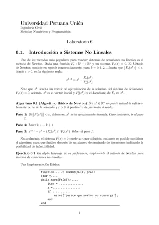 Universidad Peruana Unión
Ingeniería Civil
Métodos Numéricos y Programación
Laboratorio 6
0.1. Introducción a Sistemas No Lineales
Uno de los métodos más populares para resolver sistemas de ecuaciones no lineales es el
método de Newton. Dada una función Fn : Rn
7→ Rn
y un sistema Fn(x) = 0. El Método
de Newton consiste en repetir consecutivamente, para k = 0, 1, 2, ...,hasta que
°
°Fn(xk
)
°
° < ε,
donde ε > 0, en la siguiente regla:
xk+1
= xk
−
Fn(xk
)
F0
n(xk)
Note que xk
denota un vector de aproximación de la solución del sistema de ecuaciones
Fn(x) = 0, además, x0
es el vector inicial y F0
n(xk
) es el Jacobiano de Fn en xk
.
Algoritmo 0.1 (Algoritmo Básico de Newton) Sea x0
∈ Rn
un punto inicial lo suﬁcien-
temente cerca de la solución y ε > 0 el parámetro de precisión deseado:
Paso 1: Si
°
°F(xk
)
°
° < ε, detenerse, xk
es la aproximación buscada. Caso contrario, ir al paso
2.
Paso 2: hacer k ←− k + 1
Paso 3: xk+1
= xk
− (F0
n(xk
))−1
Fn(xk
) Volver al paso 1.
Naturalmente, el sistema F(x) = 0 puede no tener solución, entonces es posible modiﬁcar
el algoritmo para que ﬁnalice después de un número determinado de iteraciones indicando la
posibilidad de infactibilidad.
Ejercicio 0.1 En algún lenguaje de su preferencia, implemente el método de Newton para
sistema de ecuaciones no lineales
Una Implementación Básica:
function.....= NEWTON_NL(x, prec)
iter =....
while norm(Fn(x))>....
iter = ...............
x =.................
if ...........
error(’parece que newton no converge’);
end
end
1
 