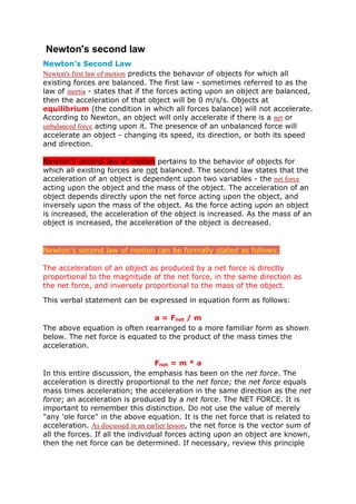 Newton's second law
Newton's Second Law
Newton's first law of motion predicts the behavior of objects for which all
existing forces are balanced. The first law - sometimes referred to as the
law of inertia - states that if the forces acting upon an object are balanced,
then the acceleration of that object will be 0 m/s/s. Objects at
equilibrium (the condition in which all forces balance) will not accelerate.
According to Newton, an object will only accelerate if there is a net or
unbalanced force acting upon it. The presence of an unbalanced force will
accelerate an object - changing its speed, its direction, or both its speed
and direction.

Newton's second law of motion pertains to the behavior of objects for
which all existing forces are not balanced. The second law states that the
acceleration of an object is dependent upon two variables - the net force
acting upon the object and the mass of the object. The acceleration of an
object depends directly upon the net force acting upon the object, and
inversely upon the mass of the object. As the force acting upon an object
is increased, the acceleration of the object is increased. As the mass of an
object is increased, the acceleration of the object is decreased.


Newton's second law of motion can be formally stated as follows:

The acceleration of an object as produced by a net force is directly
proportional to the magnitude of the net force, in the same direction as
the net force, and inversely proportional to the mass of the object.

This verbal statement can be expressed in equation form as follows:

                              a = Fnet / m
The above equation is often rearranged to a more familiar form as shown
below. The net force is equated to the product of the mass times the
acceleration.

                                    Fnet = m * a
In this entire discussion, the emphasis has been on the net force. The
acceleration is directly proportional to the net force; the net force equals
mass times acceleration; the acceleration in the same direction as the net
force; an acceleration is produced by a net force. The NET FORCE. It is
important to remember this distinction. Do not use the value of merely
"any 'ole force" in the above equation. It is the net force that is related to
acceleration. As discussed in an earlier lesson, the net force is the vector sum of
all the forces. If all the individual forces acting upon an object are known,
then the net force can be determined. If necessary, review this principle
 