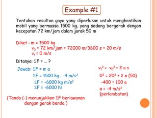 Tentukan resultan gaya yang diperlukan untuk menghentikan
mobil yang bermassa 1500 kg, yang sedang bergerak dengan
kecepatan 72 km/jam dalam jarak 50 m
Diket : m = 1500 kg
v0 = 72 km/jam = 72000 m/3600 s = 20 m/s
vt = 0 m/s
Ditanya: F = … ?
Jawab: F = m a vt
2 = v0
2 + 2 a s
02 = 202 + 2 a (50)
-400 = 100 a
a = -4 m/s2
(perlambatan)
F = 1500 kg . -4 m/s2
F = -6000 kg m/s2
F = -6000 N
(Tanda (-) menunjukkan F berlawanan
dengan gerak benda )
Example #1
 