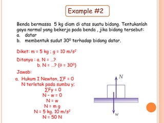 Example #2
Benda bermassa 5 kg diam di atas suatu bidang. Tentukanlah
gaya normal yang bekerja pada benda , jika bidang tersebut:
a. datar
b. membentuk sudut 300 terhadap bidang datar.
Diket: m = 5 kg ; g = 10 m/s2
Ditanya : a. N = …?
b. N = …? ( = 300)
a. Hukum I Newton, ∑F = 0
N terletak pada sumbu y;
∑Fy = 0
N – w = 0
N = w
N = m g
N = 5 kg. 10 m/s2
N = 50 N
Jawab:
 