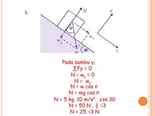b.
Pada sumbu y;
∑Fy = 0
N – wy = 0
N = wy
N = w cos 
N = mg cos 
N = 5 kg. 10 m/s2 . cos 30
N = 50 N . ½ 3
N = 25 3 N
 