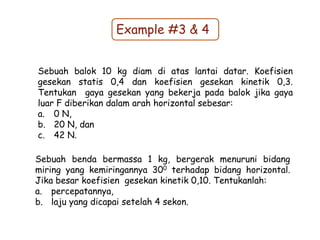 Example #3 & 4
Sebuah balok 10 kg diam di atas lantai datar. Koefisien
gesekan statis 0,4 dan koefisien gesekan kinetik 0,3.
Tentukan gaya gesekan yang bekerja pada balok jika gaya
luar F diberikan dalam arah horizontal sebesar:
a. 0 N,
b. 20 N, dan
c. 42 N.
Sebuah benda bermassa 1 kg, bergerak menuruni bidang
miring yang kemiringannya 300 terhadap bidang horizontal.
Jika besar koefisien gesekan kinetik 0,10. Tentukanlah:
a. percepatannya,
b. laju yang dicapai setelah 4 sekon.
 