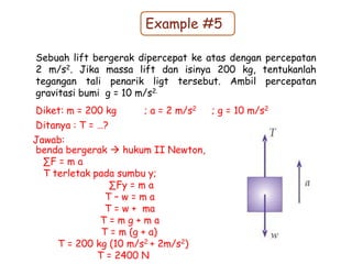 Example #5
Sebuah lift bergerak dipercepat ke atas dengan percepatan
2 m/s2. Jika massa lift dan isinya 200 kg, tentukanlah
tegangan tali penarik ligt tersebut. Ambil percepatan
gravitasi bumi g = 10 m/s2.
Diket: m = 200 kg ; a = 2 m/s2 ; g = 10 m/s2
Ditanya : T = …?
benda bergerak  hukum II Newton,
∑F = m a
T terletak pada sumbu y;
∑Fy = m a
T – w = m a
T = w + ma
T = m g + m a
T = m (g + a)
T = 200 kg (10 m/s2 + 2m/s2)
T = 2400 N
Jawab:
 