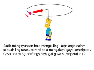 24
Radit mengayunkan bola mengelilingi kepalanya dalam
sebuah lingkaran, berarti bola mengalami gaya sentripetal.
Gaya apa yang berfungsi sebagai gaya sentripetal itu ?
 