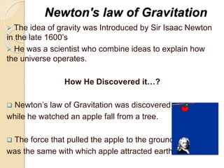 Newton's law of Gravitation
 The idea of gravity was Introduced by Sir Isaac Newton
in the late 1600’s
 He was a scientist who combine ideas to explain how
the universe operates.
How He Discovered it…?
 Newton’s law of Gravitation was discovered
while he watched an apple fall from a tree.
 The force that pulled the apple to the ground
was the same with which apple attracted earth.
 