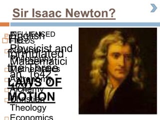 Sir Isaac Newton?
English
Physicist and
Mathematici
an. 1642 -
1727
 INFLUENCED
FIELDS
 Natural
Philosophy
 Mathematics
 Astronomy
 Alchemy
 Christian
Theology
He
formulated
the Three
LAWS OF
MOTION
 