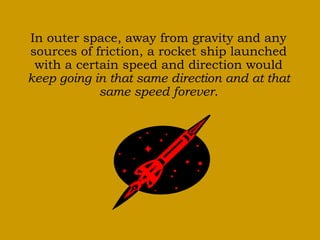 In outer space, away from gravity and any 
sources of friction, a rocket ship launched 
with a certain speed and direction would 
keep going in that same direction and at that 
same speed forever. 
 