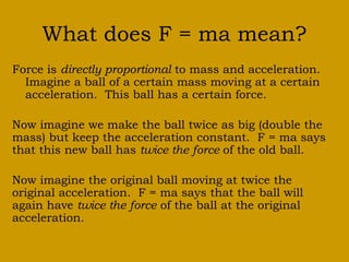 What does F = ma mean? 
Force is directly proportional to mass and acceleration. 
Imagine a ball of a certain mass moving at a certain 
acceleration. This ball has a certain force. 
Now imagine we make the ball twice as big (double the 
mass) but keep the acceleration constant. F = ma says 
that this new ball has twice the force of the old ball. 
Now imagine the original ball moving at twice the 
original acceleration. F = ma says that the ball will 
again have twice the force of the ball at the original 
acceleration. 
 
