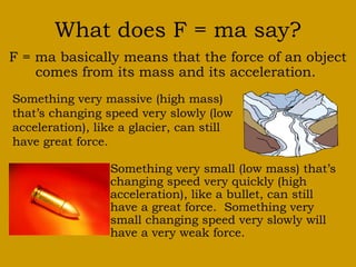 What does F = ma say? 
F = ma basically means that the force of an object 
comes from its mass and its acceleration. 
Something very massive (high mass) 
that’s changing speed very slowly (low 
acceleration), like a glacier, can still 
have great force. 
Something very small (low mass) that’s 
changing speed very quickly (high 
acceleration), like a bullet, can still 
have a great force. Something very 
small changing speed very slowly will 
have a very weak force. 
 