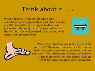 Think about it . . . 
What happens if you are standing on a 
skateboard or a slippery floor and push against 
a wall? You slide in the opposite direction 
(away from the wall), because you pushed on 
the wall but the wall pushed back on you with 
equal and opposite force. 
Why does it hurt so much when you stub 
your toe? When your toe exerts a force on a 
rock, the rock exerts an equal force back on 
your toe. The harder you hit your toe against 
it, the more force the rock exerts back on 
your toe (and the more your toe hurts). 
 