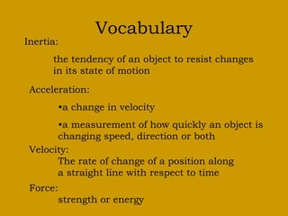 Vocabulary 
Inertia: 
the tendency of an object to resist changes 
in its state of motion 
Acceleration: 
•a change in velocity 
•a measurement of how quickly an object is 
changing speed, direction or both 
Velocity: 
The rate of change of a position along 
a straight line with respect to time 
Force: 
strength or energy 

