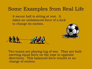 Some Examples from Real Life 
A soccer ball is sitting at rest. It 
takes an unbalanced force of a kick 
to change its motion. 
Two teams are playing tug of war. They are both 
exerting equal force on the rope in opposite 
directions. This balanced force results in no 
change of motion. 
 
