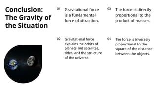 01
02
03
04
Conclusion:
The Gravity of
the Situation
Gravitational force
is a fundamental
force of attraction.
The force is directly
proportional to the
product of masses.
The force is inversely
proportional to the
square of the distance
between the objects.
Gravitational force
explains the orbits of
planets and satellites,
tides, and the structure
of the universe.
 