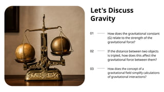 01
02
03
Let's Discuss
Gravity
How does the gravitational constant
(G) relate to the strength of the
gravitational force?
If the distance between two objects
is tripled, how does this affect the
gravitational force between them?
How does the concept of a
gravitational field simplify calculations
of gravitational interactions?
 