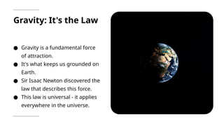 Gravity: It's the Law
● Gravity is a fundamental force
of attraction.
● It's what keeps us grounded on
Earth.
● Sir Isaac Newton discovered the
law that describes this force.
● This law is universal - it applies
everywhere in the universe.
 