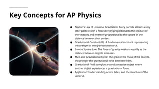 Key Concepts for AP Physics
● Newton's Law of Universal Gravitation: Every particle attracts every
other particle with a force directly proportional to the product of
their masses and inversely proportional to the square of the
distance between their centers.
● Gravitational Constant (G): A fundamental constant representing
the strength of the gravitational force.
● Inverse Square Law: The force of gravity weakens rapidly as the
distance between objects increases.
● Mass and Gravitational Force: The greater the mass of the objects,
the stronger the gravitational force between them.
● Gravitational Field: A region around a massive object where
another object experiences a gravitational force.
● Application: Understanding orbits, tides, and the structure of the
universe.
 