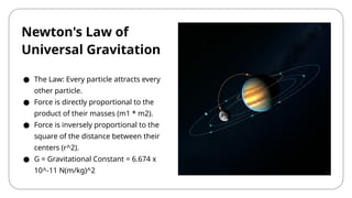 Newton's Law of
Universal Gravitation
● The Law: Every particle attracts every
other particle.
● Force is directly proportional to the
product of their masses (m1 * m2).
● Force is inversely proportional to the
square of the distance between their
centers (r^2).
● G = Gravitational Constant = 6.674 x
10^-11 N(m/kg)^2
 