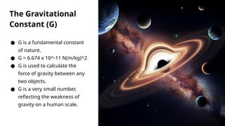 The Gravitational
Constant (G)
● G is a fundamental constant
of nature.
● G = 6.674 x 10^-11 N(m/kg)^2
● G is used to calculate the
force of gravity between any
two objects.
● G is a very small number,
reflecting the weakness of
gravity on a human scale.
 