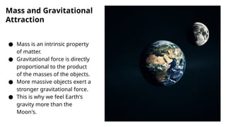 Mass and Gravitational
Attraction
● Mass is an intrinsic property
of matter.
● Gravitational force is directly
proportional to the product
of the masses of the objects.
● More massive objects exert a
stronger gravitational force.
● This is why we feel Earth's
gravity more than the
Moon's.
 