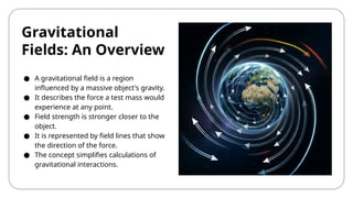 Gravitational
Fields: An Overview
● A gravitational field is a region
influenced by a massive object's gravity.
● It describes the force a test mass would
experience at any point.
● Field strength is stronger closer to the
object.
● It is represented by field lines that show
the direction of the force.
● The concept simplifies calculations of
gravitational interactions.
 