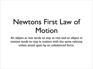 Newtons First Law of
      Motion
An object at rest tends to stay at rest and an object in
motion tends to stay in motion with the same velocity
     unless acted upon by an unbalanced force.
 