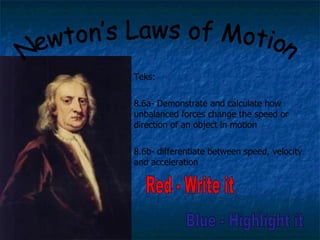 Newton’s Laws of Motion Red - Write it Teks: 8.6a- Demonstrate and calculate how unbalanced forces change the speed or direction of an object in motion 8.6b- differentiate between speed, velocity and acceleration Blue - Highlight it 
