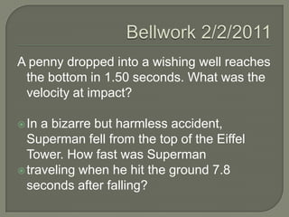 Bellwork 2/2/2011 A penny dropped into a wishing well reaches the bottom in 1.50 seconds. What was the velocity at impact? In a bizarre but harmless accident, Superman fell from the top of the Eiffel Tower. How fast was Superman traveling when he hit the ground 7.8 seconds after falling? 