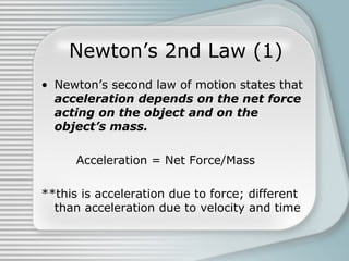 Newton’s 2nd Law (1)
• Newton’s second law of motion states that
acceleration depends on the net force
acting on the object and on the
object’s mass.
Acceleration = Net Force/Mass
**this is acceleration due to force; different
than acceleration due to velocity and time
 