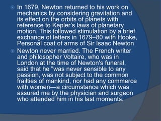  In 1679, Newton returned to his work on 
mechanics by considering gravitation and 
its effect on the orbits of planets with 
reference to Kepler’s laws of planetary 
motion. This followed stimulation by a brief 
exchange of letters in 1679–80 with Hooke, 
Personal coat of arms of Sir Isaac Newton 
 Newton never married. The French writer 
and philosopher Voltaire, who was in 
London at the time of Newton's funeral, 
said that he "was never sensible to any 
passion, was not subject to the common 
frailties of mankind, nor had any commerce 
with women—a circumstance which was 
assured me by the physician and surgeon 
who attended him in his last moments. 
 