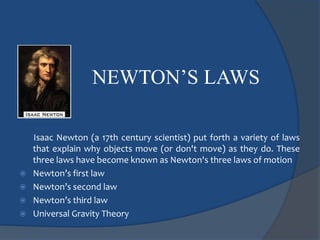 NEWTON’S LAWS 
Isaac Newton (a 17th century scientist) put forth a variety of laws 
that explain why objects move (or don't move) as they do. These 
three laws have become known as Newton's three laws of motion 
 Newton’s first law 
 Newton’s second law 
 Newton’s third law 
 Universal Gravity Theory 
 