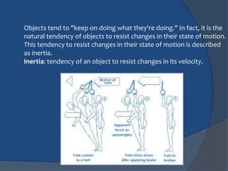 Objects tend to "keep on doing what they're doing." In fact, it is the 
natural tendency of objects to resist changes in their state of motion. 
This tendency to resist changes in their state of motion is described 
as inertia. 
Inertia: tendency of an object to resist changes in its velocity. 
 