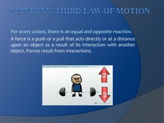 For every action, there is an equal and opposite reaction. 
A force is a push or a pull that acts directly or at a distance 
upon an object as a result of its interaction with another 
object. Forces result from interactions. 
 
