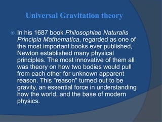 Universal Gravitation theory 
 In his 1687 book Philosophiae Naturalis 
Principia Mathematica, regarded as one of 
the most important books ever published, 
Newton established many physical 
principles. The most innovative of them all 
was theory on how two bodies would pull 
from each other for unknown apparent 
reason. This "reason" turned out to be 
gravity, an essential force in understanding 
how the world, and the base of modern 
physics. 
 
