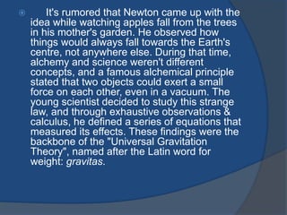  It's rumored that Newton came up with the 
idea while watching apples fall from the trees 
in his mother's garden. He observed how 
things would always fall towards the Earth's 
centre, not anywhere else. During that time, 
alchemy and science weren't different 
concepts, and a famous alchemical principle 
stated that two objects could exert a small 
force on each other, even in a vacuum. The 
young scientist decided to study this strange 
law, and through exhaustive observations & 
calculus, he defined a series of equations that 
measured its effects. These findings were the 
backbone of the "Universal Gravitation 
Theory", named after the Latin word for 
weight: gravitas. 
 