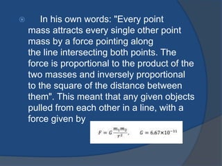 In his own words: "Every point 
mass attracts every single other point 
mass by a force pointing along 
the line intersecting both points. The 
force is proportional to the product of the 
two masses and inversely proportional 
to the square of the distance between 
them". This meant that any given objects 
pulled from each other in a line, with a 
force given by 
 