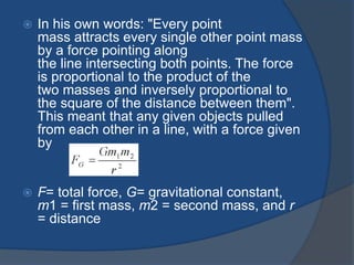  In his own words: "Every point 
mass attracts every single other point mass 
by a force pointing along 
the line intersecting both points. The force 
is proportional to the product of the 
two masses and inversely proportional to 
the square of the distance between them". 
This meant that any given objects pulled 
from each other in a line, with a force given 
by 
 F= total force, G= gravitational constant, 
m1 = first mass, m2 = second mass, and r 
= distance 
 