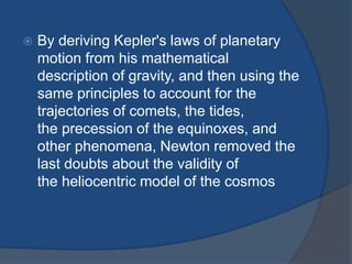  By deriving Kepler's laws of planetary 
motion from his mathematical 
description of gravity, and then using the 
same principles to account for the 
trajectories of comets, the tides, 
the precession of the equinoxes, and 
other phenomena, Newton removed the 
last doubts about the validity of 
the heliocentric model of the cosmos 
 