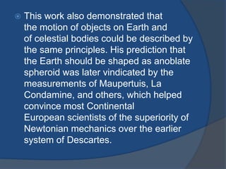  This work also demonstrated that 
the motion of objects on Earth and 
of celestial bodies could be described by 
the same principles. His prediction that 
the Earth should be shaped as anoblate 
spheroid was later vindicated by the 
measurements of Maupertuis, La 
Condamine, and others, which helped 
convince most Continental 
European scientists of the superiority of 
Newtonian mechanics over the earlier 
system of Descartes. 
 